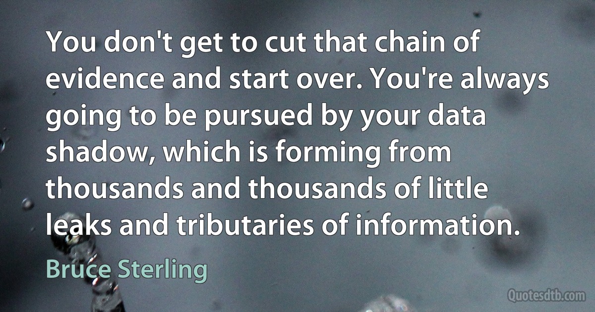 You don't get to cut that chain of evidence and start over. You're always going to be pursued by your data shadow, which is forming from thousands and thousands of little leaks and tributaries of information. (Bruce Sterling)