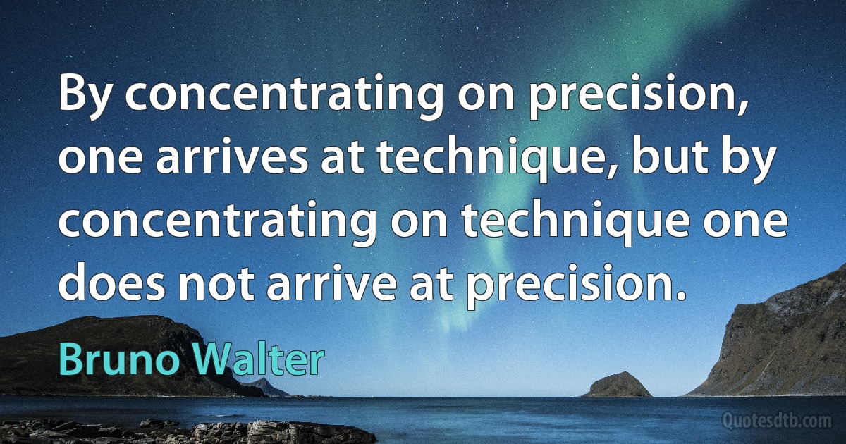 By concentrating on precision, one arrives at technique, but by concentrating on technique one does not arrive at precision. (Bruno Walter)