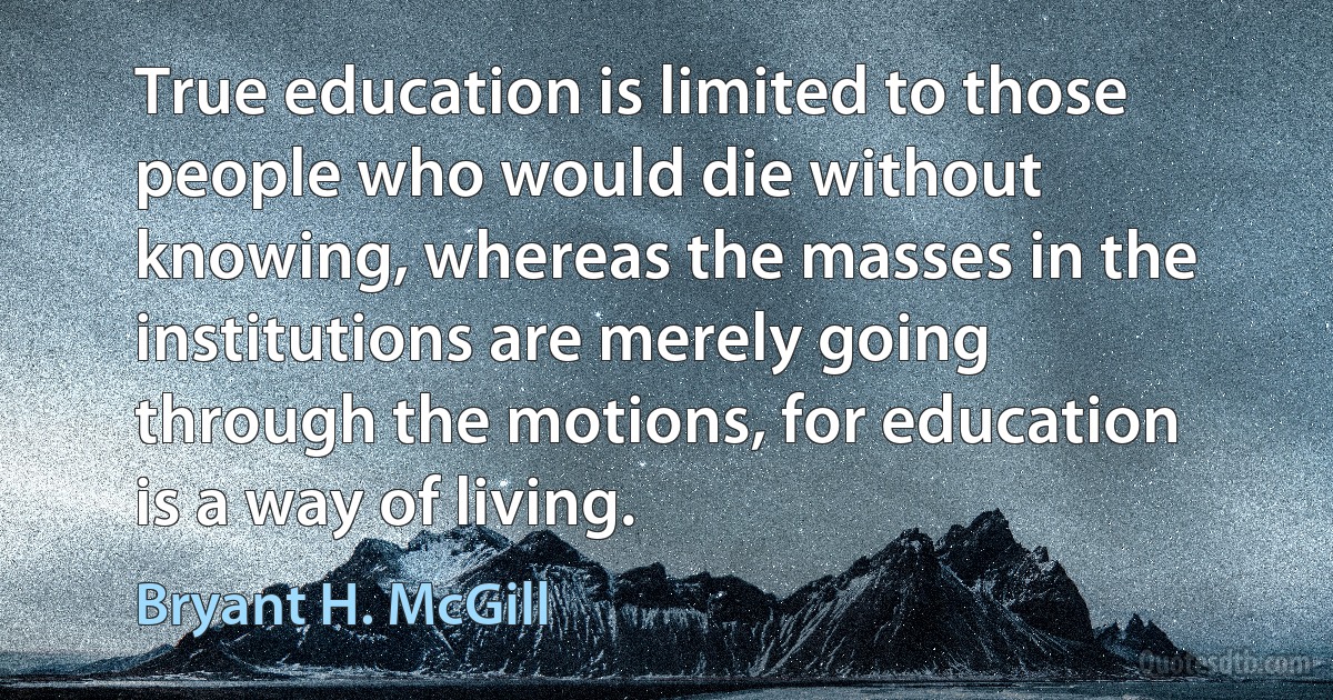 True education is limited to those people who would die without knowing, whereas the masses in the institutions are merely going through the motions, for education is a way of living. (Bryant H. McGill)