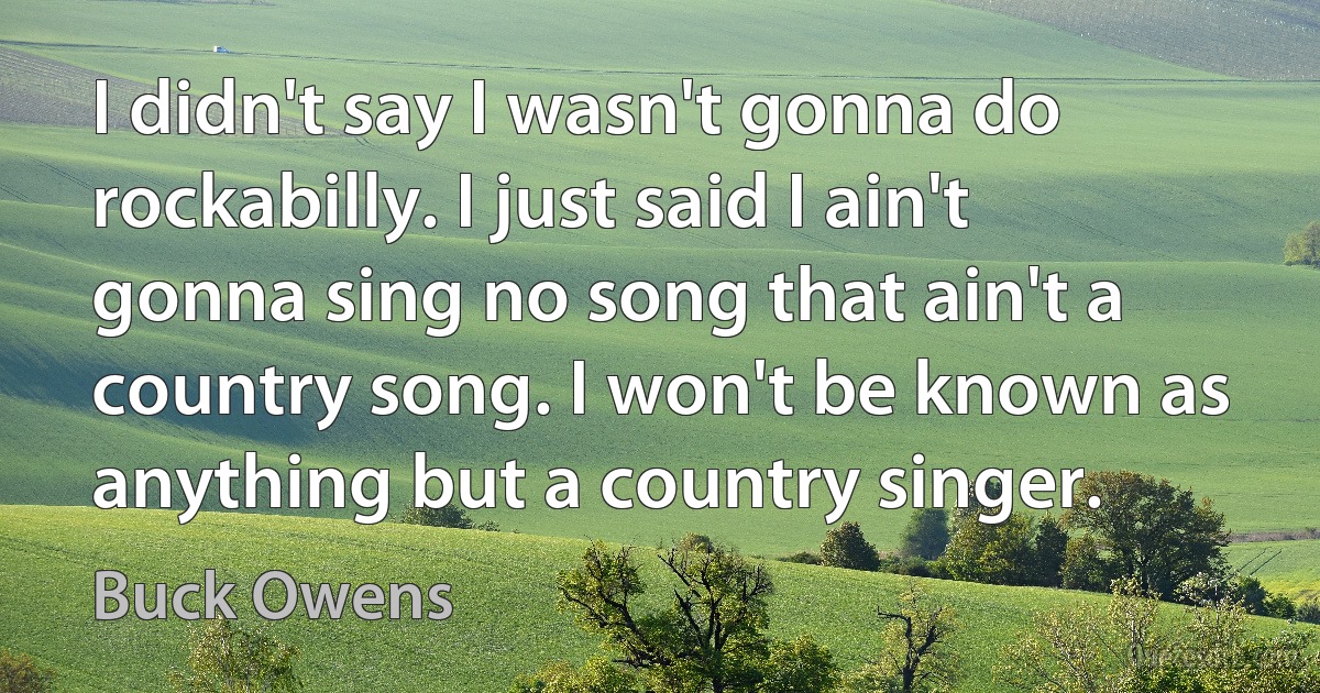 I didn't say I wasn't gonna do rockabilly. I just said I ain't gonna sing no song that ain't a country song. I won't be known as anything but a country singer. (Buck Owens)