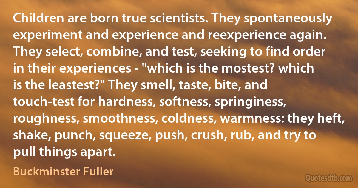 Children are born true scientists. They spontaneously experiment and experience and reexperience again. They select, combine, and test, seeking to find order in their experiences - "which is the mostest? which is the leastest?" They smell, taste, bite, and touch-test for hardness, softness, springiness, roughness, smoothness, coldness, warmness: they heft, shake, punch, squeeze, push, crush, rub, and try to pull things apart. (Buckminster Fuller)