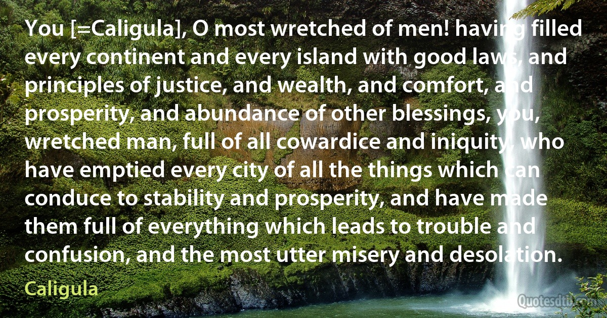 You [=Caligula], O most wretched of men! having filled every continent and every island with good laws, and principles of justice, and wealth, and comfort, and prosperity, and abundance of other blessings, you, wretched man, full of all cowardice and iniquity, who have emptied every city of all the things which can conduce to stability and prosperity, and have made them full of everything which leads to trouble and confusion, and the most utter misery and desolation. (Caligula)