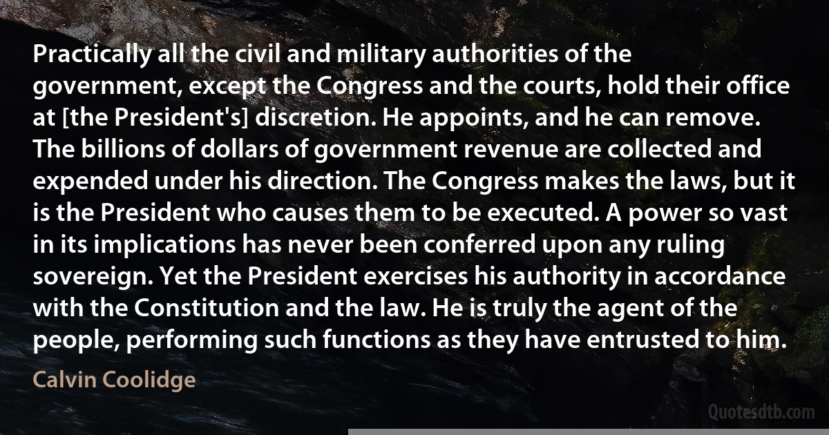 Practically all the civil and military authorities of the government, except the Congress and the courts, hold their office at [the President's] discretion. He appoints, and he can remove. The billions of dollars of government revenue are collected and expended under his direction. The Congress makes the laws, but it is the President who causes them to be executed. A power so vast in its implications has never been conferred upon any ruling sovereign. Yet the President exercises his authority in accordance with the Constitution and the law. He is truly the agent of the people, performing such functions as they have entrusted to him. (Calvin Coolidge)