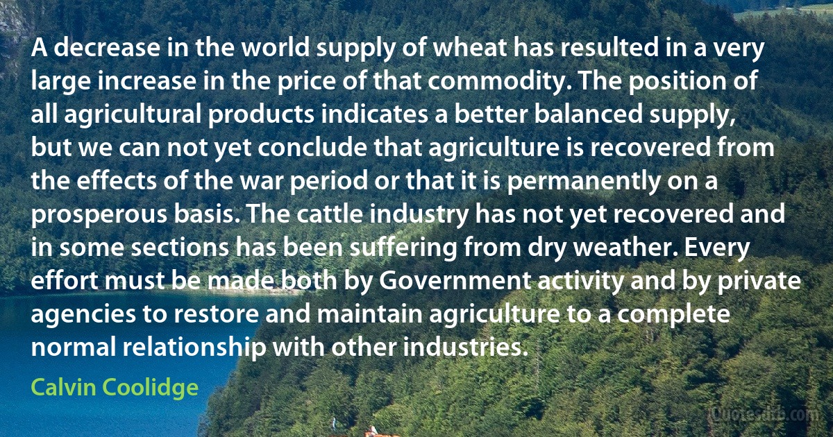 A decrease in the world supply of wheat has resulted in a very large increase in the price of that commodity. The position of all agricultural products indicates a better balanced supply, but we can not yet conclude that agriculture is recovered from the effects of the war period or that it is permanently on a prosperous basis. The cattle industry has not yet recovered and in some sections has been suffering from dry weather. Every effort must be made both by Government activity and by private agencies to restore and maintain agriculture to a complete normal relationship with other industries. (Calvin Coolidge)