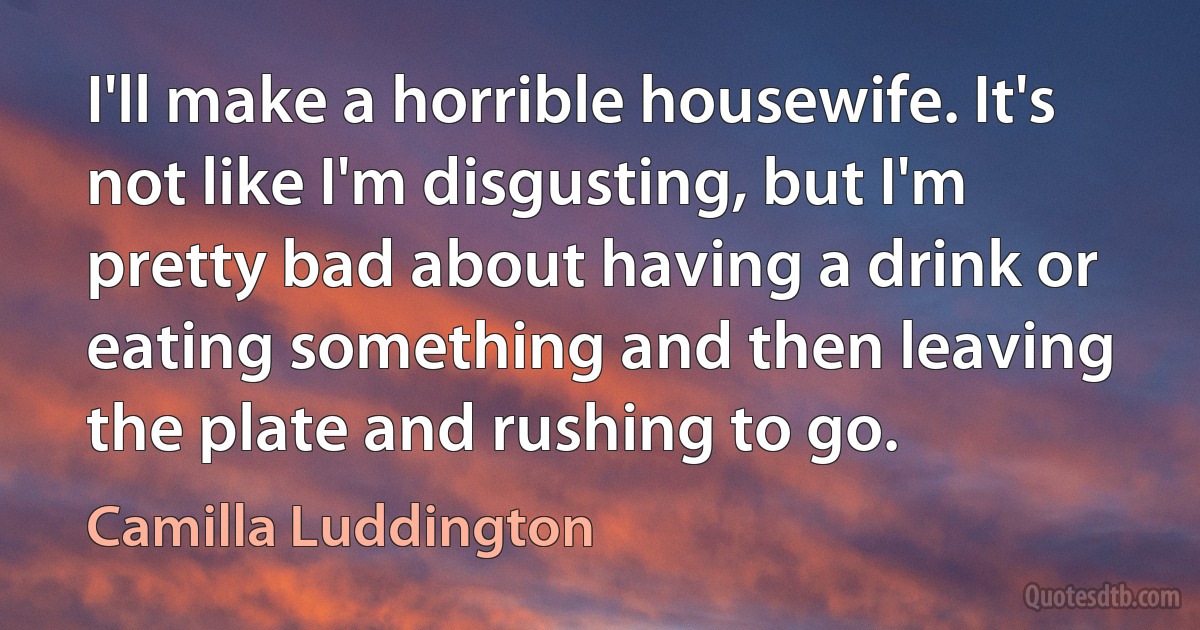 I'll make a horrible housewife. It's not like I'm disgusting, but I'm pretty bad about having a drink or eating something and then leaving the plate and rushing to go. (Camilla Luddington)