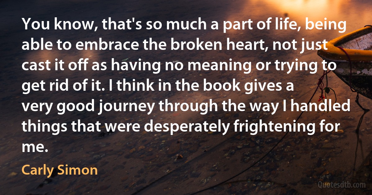 You know, that's so much a part of life, being able to embrace the broken heart, not just cast it off as having no meaning or trying to get rid of it. I think in the book gives a very good journey through the way I handled things that were desperately frightening for me. (Carly Simon)