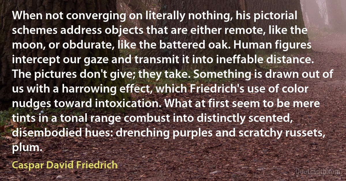 When not converging on literally nothing, his pictorial schemes address objects that are either remote, like the moon, or obdurate, like the battered oak. Human figures intercept our gaze and transmit it into ineffable distance. The pictures don't give; they take. Something is drawn out of us with a harrowing effect, which Friedrich's use of color nudges toward intoxication. What at first seem to be mere tints in a tonal range combust into distinctly scented, disembodied hues: drenching purples and scratchy russets, plum. (Caspar David Friedrich)