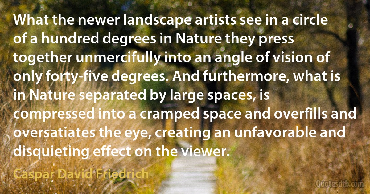 What the newer landscape artists see in a circle of a hundred degrees in Nature they press together unmercifully into an angle of vision of only forty-five degrees. And furthermore, what is in Nature separated by large spaces, is compressed into a cramped space and overfills and oversatiates the eye, creating an unfavorable and disquieting effect on the viewer. (Caspar David Friedrich)