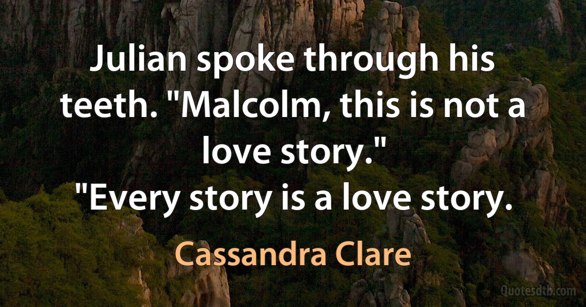 Julian spoke through his teeth. "Malcolm, this is not a love story."
"Every story is a love story. (Cassandra Clare)