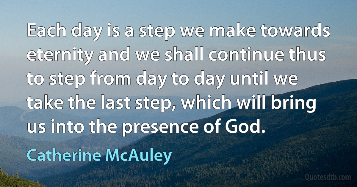 Each day is a step we make towards eternity and we shall continue thus to step from day to day until we take the last step, which will bring us into the presence of God. (Catherine McAuley)