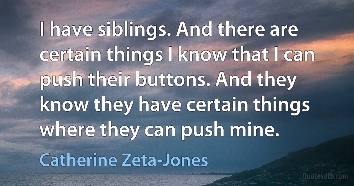 I have siblings. And there are certain things I know that I can push their buttons. And they know they have certain things where they can push mine. (Catherine Zeta-Jones)