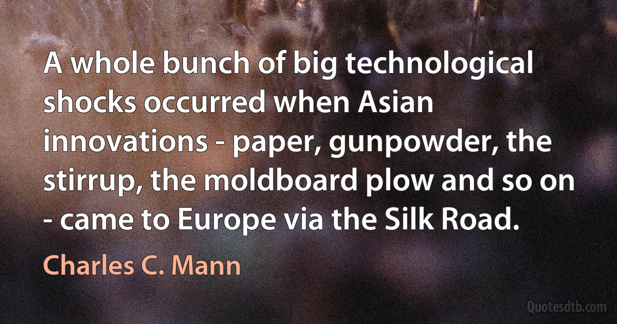 A whole bunch of big technological shocks occurred when Asian innovations - paper, gunpowder, the stirrup, the moldboard plow and so on - came to Europe via the Silk Road. (Charles C. Mann)