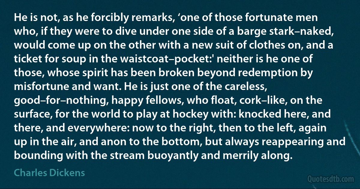 He is not, as he forcibly remarks, ‘one of those fortunate men who, if they were to dive under one side of a barge stark–naked, would come up on the other with a new suit of clothes on, and a ticket for soup in the waistcoat–pocket:' neither is he one of those, whose spirit has been broken beyond redemption by misfortune and want. He is just one of the careless, good–for–nothing, happy fellows, who float, cork–like, on the surface, for the world to play at hockey with: knocked here, and there, and everywhere: now to the right, then to the left, again up in the air, and anon to the bottom, but always reappearing and bounding with the stream buoyantly and merrily along. (Charles Dickens)