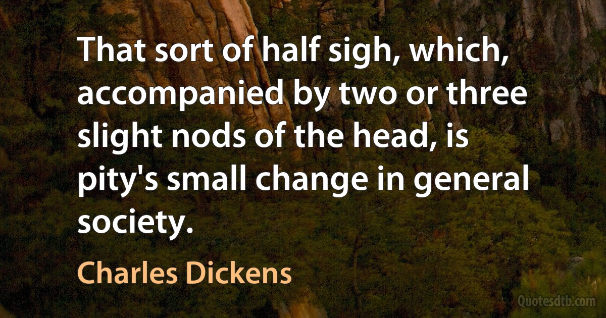 That sort of half sigh, which, accompanied by two or three slight nods of the head, is pity's small change in general society. (Charles Dickens)