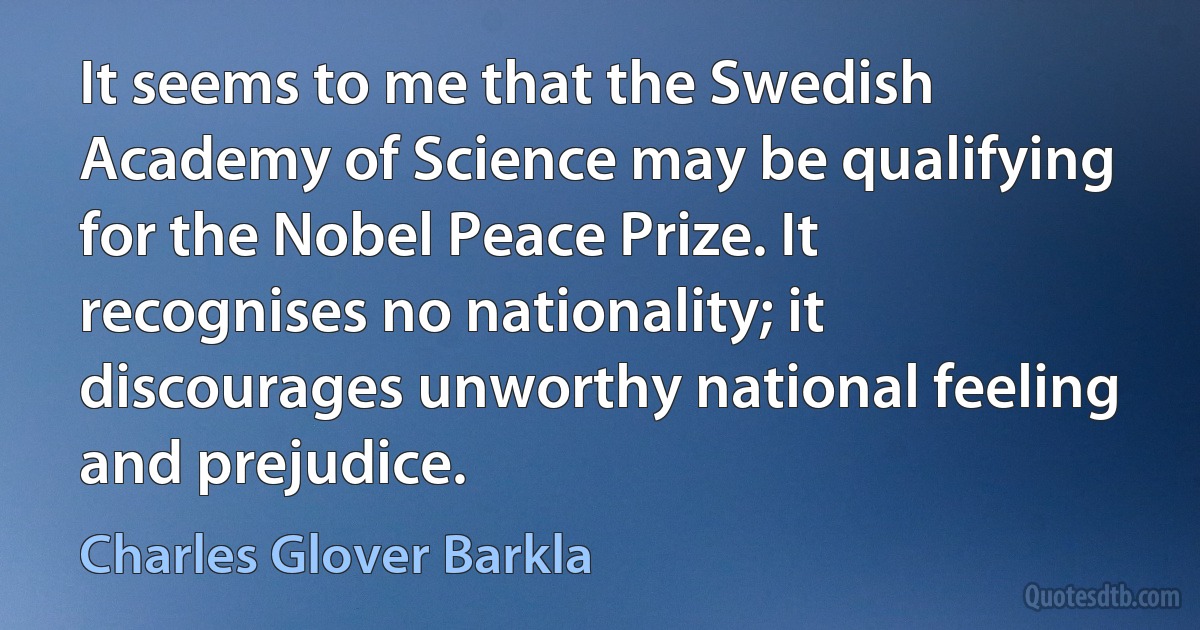 It seems to me that the Swedish Academy of Science may be qualifying for the Nobel Peace Prize. It recognises no nationality; it discourages unworthy national feeling and prejudice. (Charles Glover Barkla)