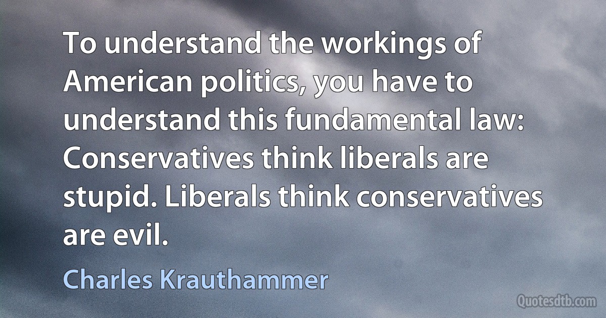 To understand the workings of American politics, you have to understand this fundamental law: Conservatives think liberals are stupid. Liberals think conservatives are evil. (Charles Krauthammer)