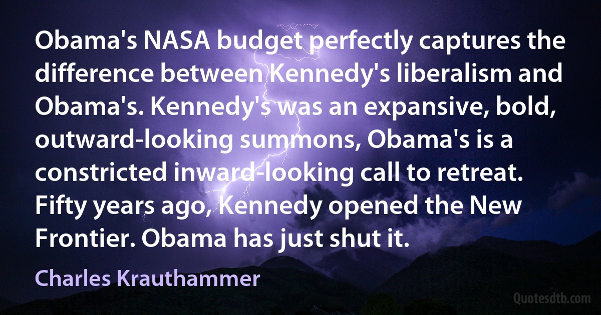 Obama's NASA budget perfectly captures the difference between Kennedy's liberalism and Obama's. Kennedy's was an expansive, bold, outward-looking summons, Obama's is a constricted inward-looking call to retreat. Fifty years ago, Kennedy opened the New Frontier. Obama has just shut it. (Charles Krauthammer)