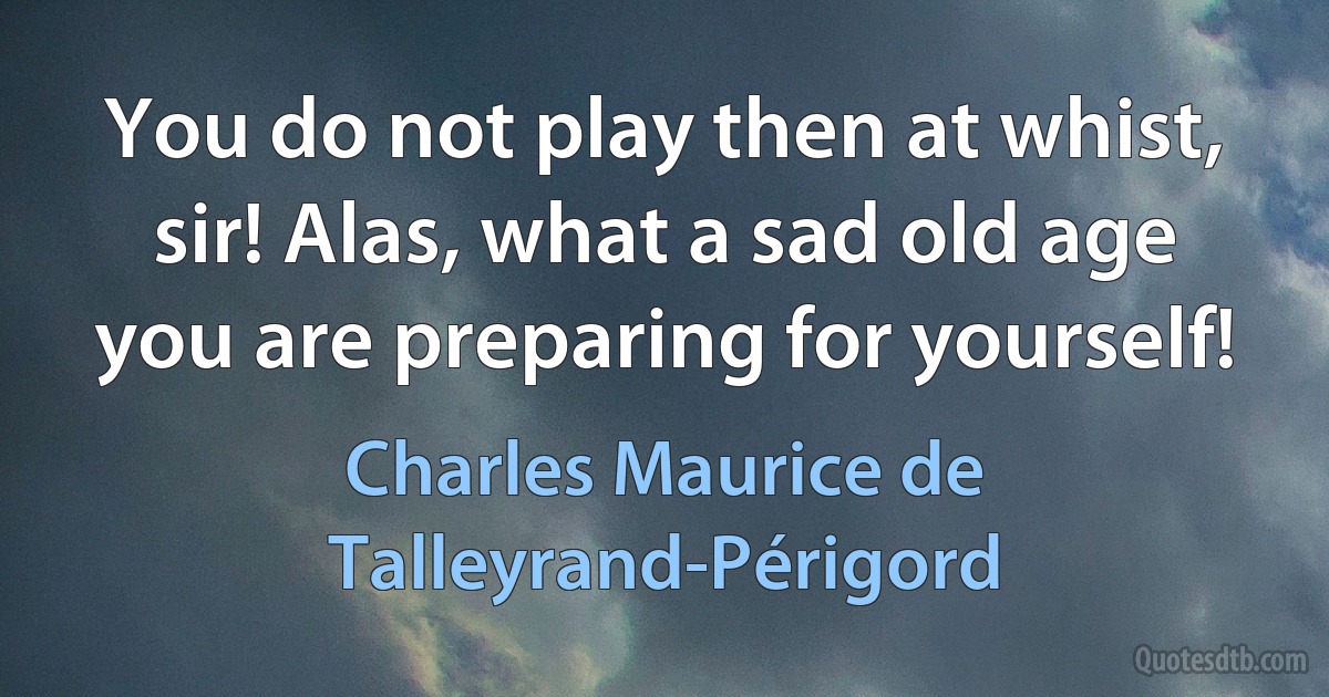 You do not play then at whist, sir! Alas, what a sad old age you are preparing for yourself! (Charles Maurice de Talleyrand-Périgord)