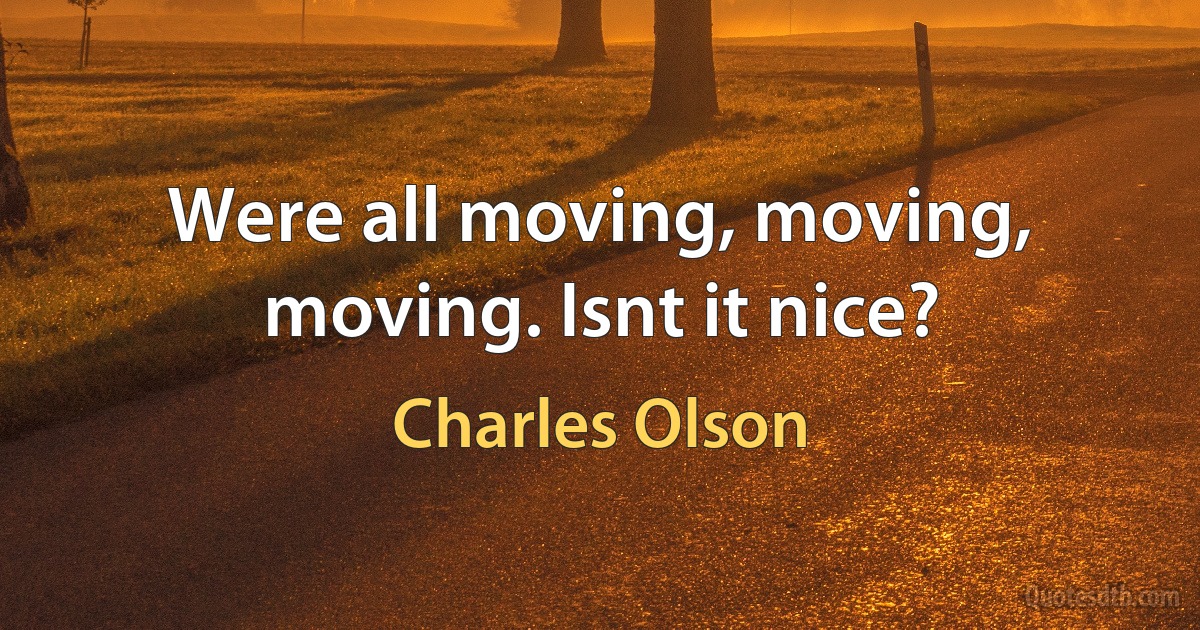 Were all moving, moving, moving. Isnt it nice? (Charles Olson)