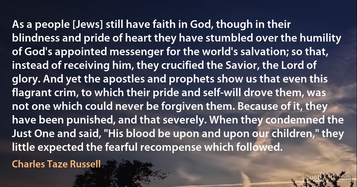 As a people [Jews] still have faith in God, though in their blindness and pride of heart they have stumbled over the humility of God's appointed messenger for the world's salvation; so that, instead of receiving him, they crucified the Savior, the Lord of glory. And yet the apostles and prophets show us that even this flagrant crim, to which their pride and self-will drove them, was not one which could never be forgiven them. Because of it, they have been punished, and that severely. When they condemned the Just One and said, "His blood be upon and upon our children," they little expected the fearful recompense which followed. (Charles Taze Russell)