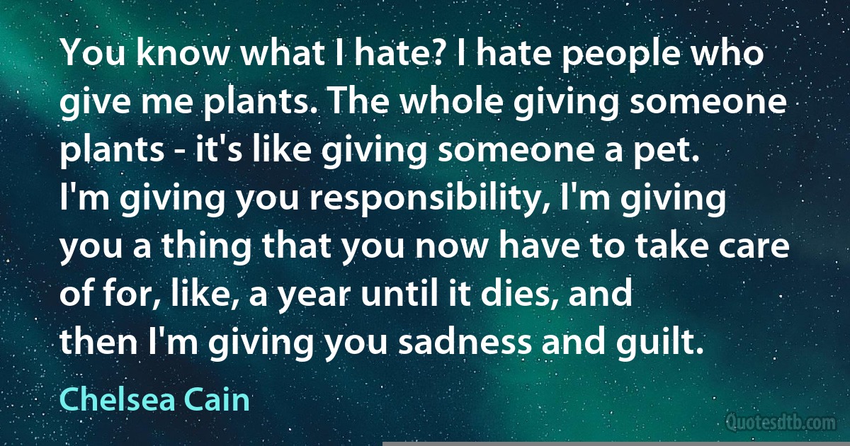 You know what I hate? I hate people who give me plants. The whole giving someone plants - it's like giving someone a pet. I'm giving you responsibility, I'm giving you a thing that you now have to take care of for, like, a year until it dies, and then I'm giving you sadness and guilt. (Chelsea Cain)