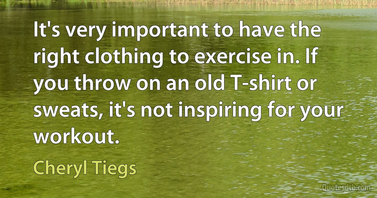 It's very important to have the right clothing to exercise in. If you throw on an old T-shirt or sweats, it's not inspiring for your workout. (Cheryl Tiegs)