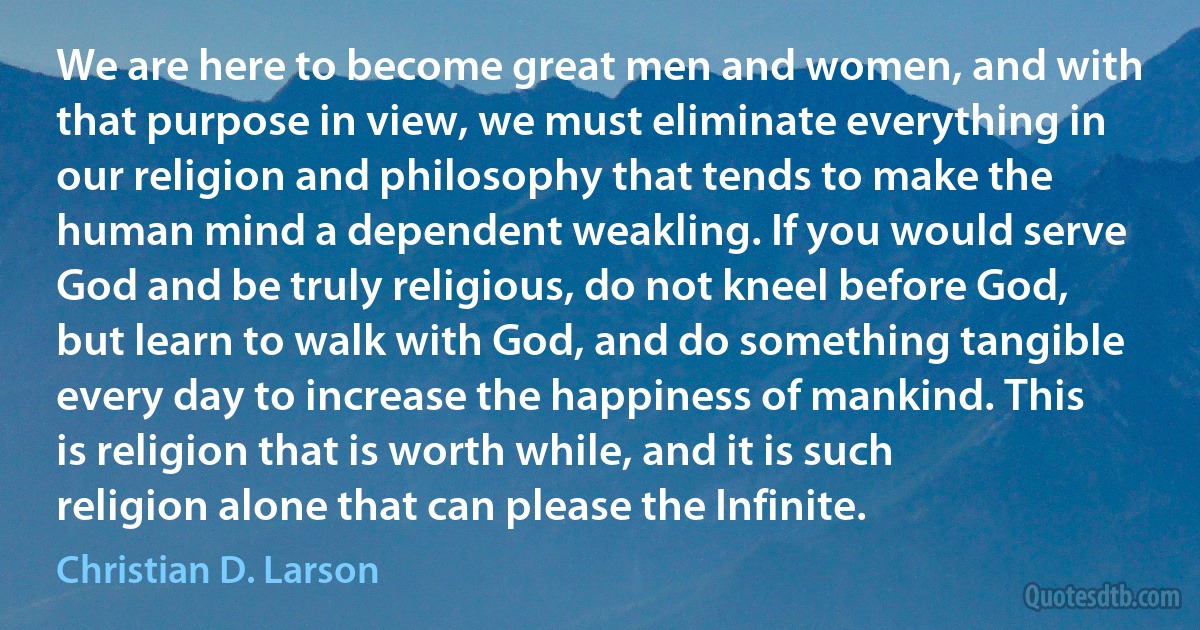 We are here to become great men and women, and with that purpose in view, we must eliminate everything in our religion and philosophy that tends to make the human mind a dependent weakling. If you would serve God and be truly religious, do not kneel before God, but learn to walk with God, and do something tangible every day to increase the happiness of mankind. This is religion that is worth while, and it is such religion alone that can please the Infinite. (Christian D. Larson)