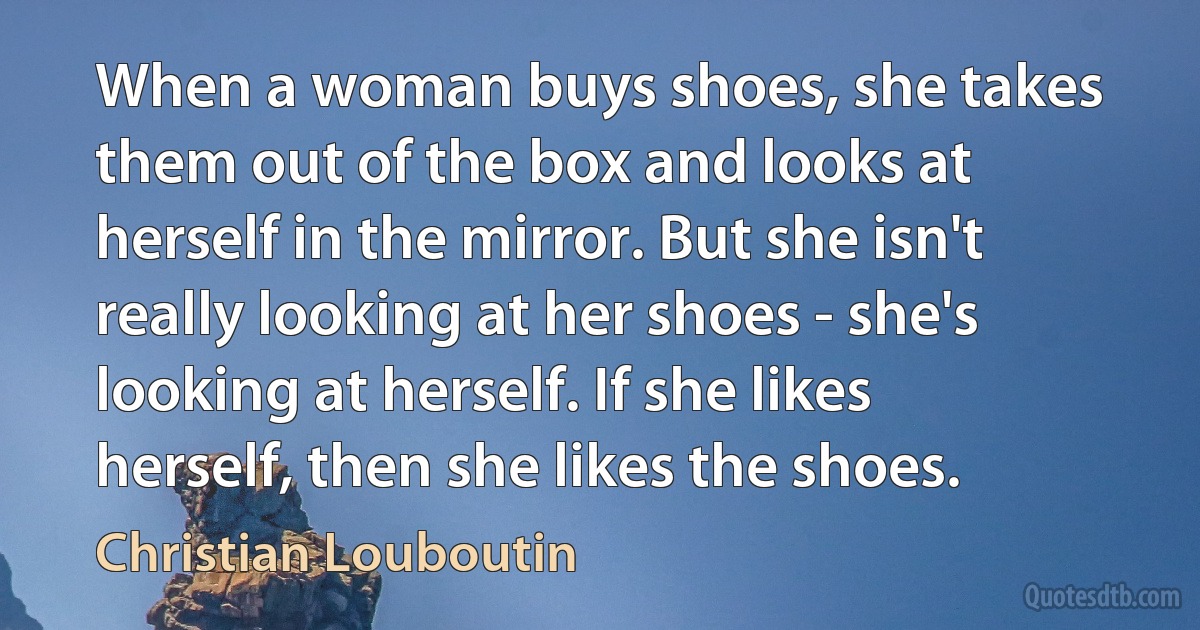 When a woman buys shoes, she takes them out of the box and looks at herself in the mirror. But she isn't really looking at her shoes - she's looking at herself. If she likes herself, then she likes the shoes. (Christian Louboutin)