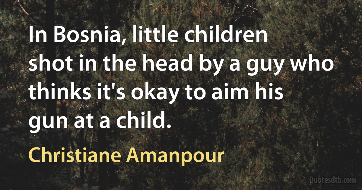 In Bosnia, little children shot in the head by a guy who thinks it's okay to aim his gun at a child. (Christiane Amanpour)