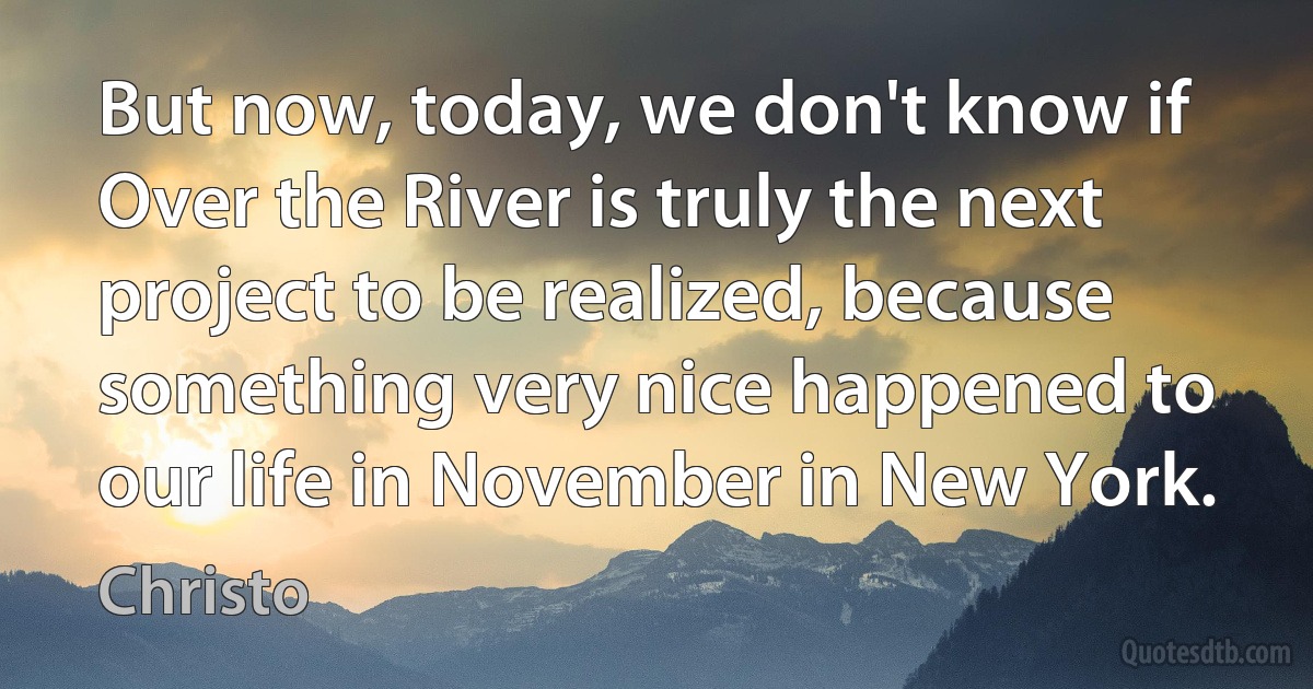 But now, today, we don't know if Over the River is truly the next project to be realized, because something very nice happened to our life in November in New York. (Christo)