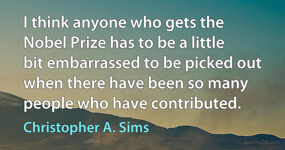 I think anyone who gets the Nobel Prize has to be a little bit embarrassed to be picked out when there have been so many people who have contributed. (Christopher A. Sims)