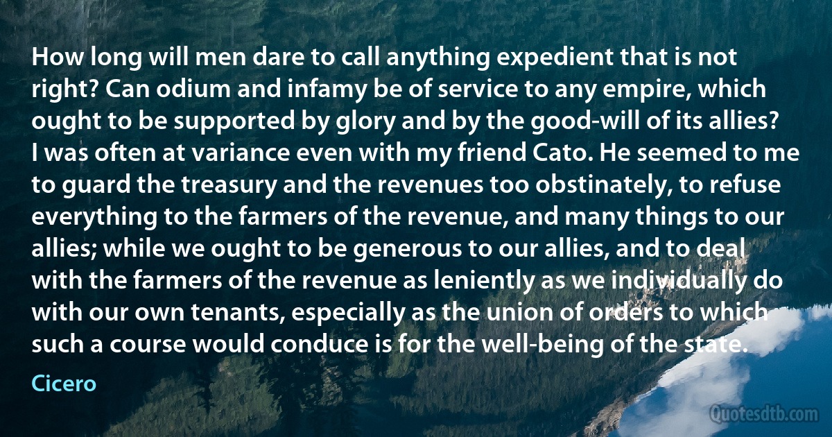 How long will men dare to call anything expedient that is not right? Can odium and infamy be of service to any empire, which ought to be supported by glory and by the good-will of its allies? I was often at variance even with my friend Cato. He seemed to me to guard the treasury and the revenues too obstinately, to refuse everything to the farmers of the revenue, and many things to our allies; while we ought to be generous to our allies, and to deal with the farmers of the revenue as leniently as we individually do with our own tenants, especially as the union of orders to which such a course would conduce is for the well-being of the state. (Cicero)