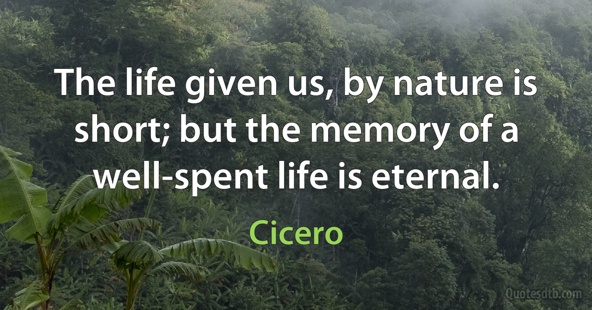 The life given us, by nature is short; but the memory of a well-spent life is eternal. (Cicero)