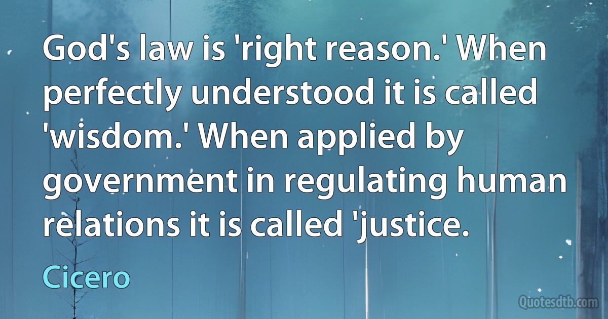 God's law is 'right reason.' When perfectly understood it is called 'wisdom.' When applied by government in regulating human relations it is called 'justice. (Cicero)