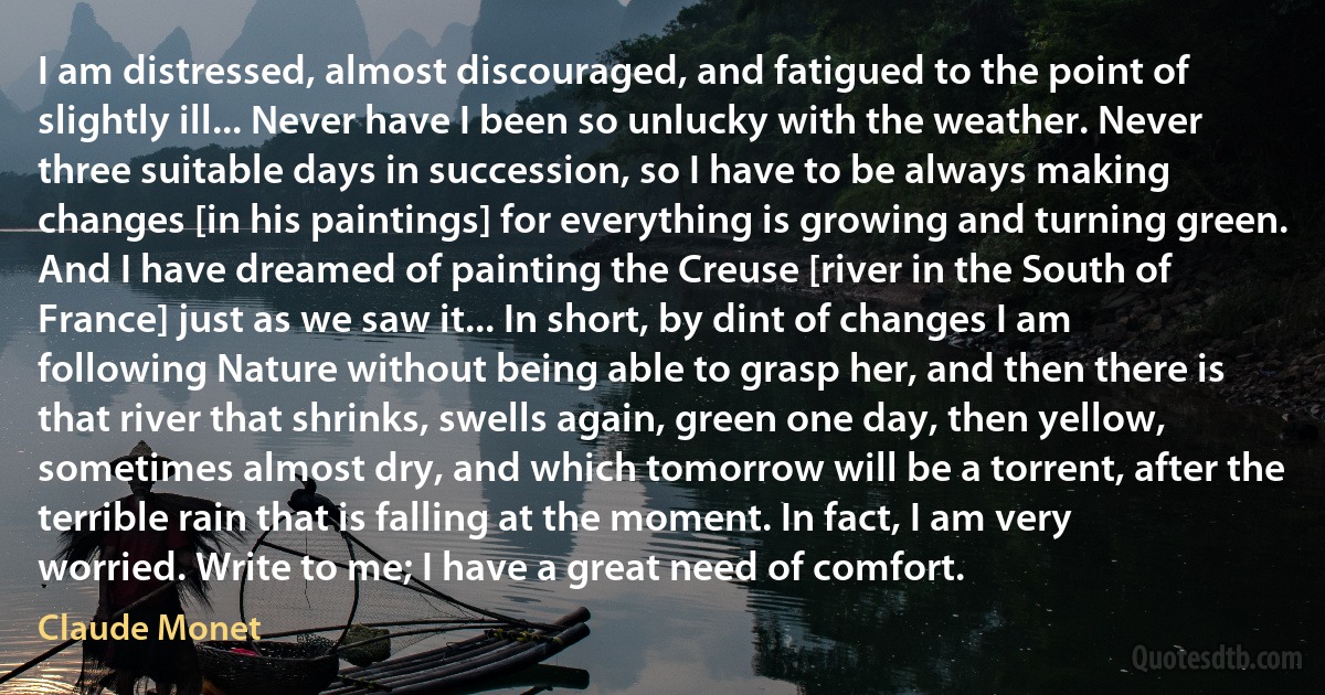 I am distressed, almost discouraged, and fatigued to the point of slightly ill... Never have I been so unlucky with the weather. Never three suitable days in succession, so I have to be always making changes [in his paintings] for everything is growing and turning green. And I have dreamed of painting the Creuse [river in the South of France] just as we saw it... In short, by dint of changes I am following Nature without being able to grasp her, and then there is that river that shrinks, swells again, green one day, then yellow, sometimes almost dry, and which tomorrow will be a torrent, after the terrible rain that is falling at the moment. In fact, I am very worried. Write to me; I have a great need of comfort. (Claude Monet)