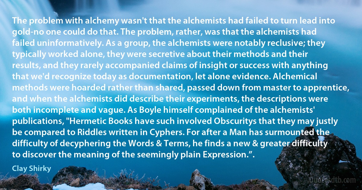 The problem with alchemy wasn't that the alchemists had failed to turn lead into gold-no one could do that. The problem, rather, was that the alchemists had failed uninformatively. As a group, the alchemists were notably reclusive; they typically worked alone, they were secretive about their methods and their results, and they rarely accompanied claims of insight or success with anything that we'd recognize today as documentation, let alone evidence. Alchemical methods were hoarded rather than shared, passed down from master to apprentice, and when the alchemists did describe their experiments, the descriptions were both incomplete and vague. As Boyle himself complained of the alchemists' publications, "Hermetic Books have such involved Obscuritys that they may justly be compared to Riddles written in Cyphers. For after a Man has surmounted the difficulty of decyphering the Words & Terms, he finds a new & greater difficulty to discover the meaning of the seemingly plain Expression.”. (Clay Shirky)