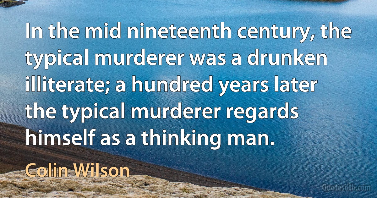 In the mid nineteenth century, the typical murderer was a drunken illiterate; a hundred years later the typical murderer regards himself as a thinking man. (Colin Wilson)