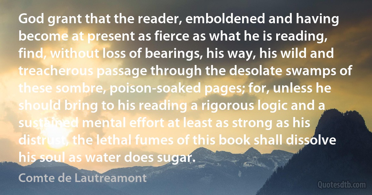 God grant that the reader, emboldened and having become at present as fierce as what he is reading, find, without loss of bearings, his way, his wild and treacherous passage through the desolate swamps of these sombre, poison-soaked pages; for, unless he should bring to his reading a rigorous logic and a sustained mental effort at least as strong as his distrust, the lethal fumes of this book shall dissolve his soul as water does sugar. (Comte de Lautreamont)