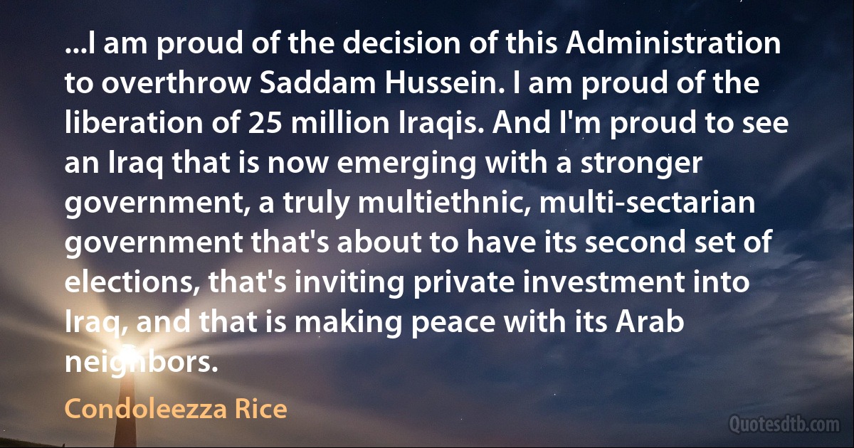 ...I am proud of the decision of this Administration to overthrow Saddam Hussein. I am proud of the liberation of 25 million Iraqis. And I'm proud to see an Iraq that is now emerging with a stronger government, a truly multiethnic, multi-sectarian government that's about to have its second set of elections, that's inviting private investment into Iraq, and that is making peace with its Arab neighbors. (Condoleezza Rice)