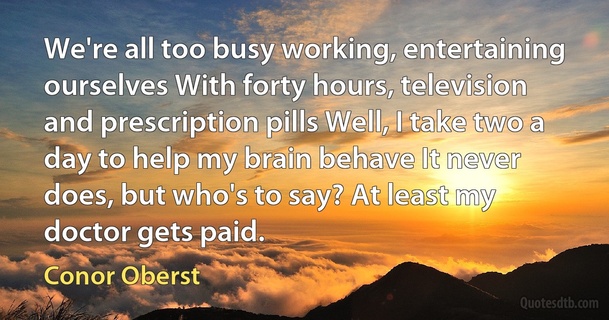 We're all too busy working, entertaining ourselves With forty hours, television and prescription pills Well, I take two a day to help my brain behave It never does, but who's to say? At least my doctor gets paid. (Conor Oberst)