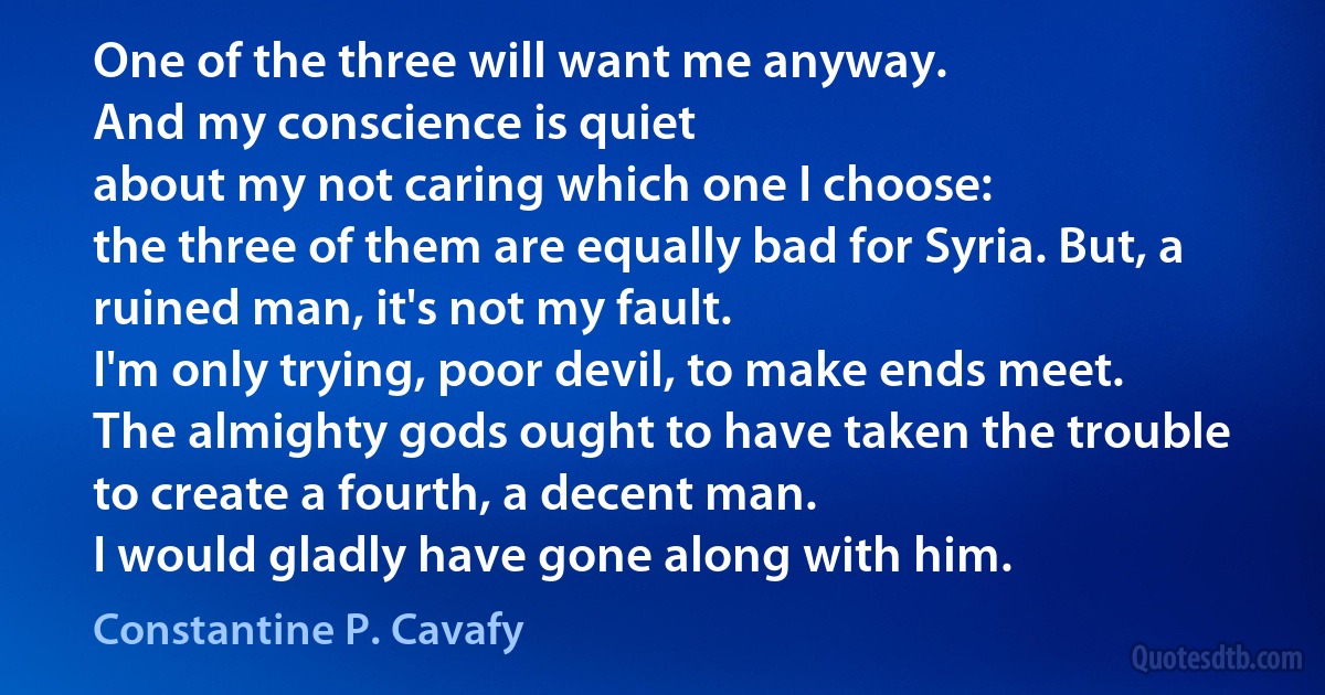 One of the three will want me anyway.
And my conscience is quiet
about my not caring which one I choose:
the three of them are equally bad for Syria. But, a ruined man, it's not my fault.
I'm only trying, poor devil, to make ends meet.
The almighty gods ought to have taken the trouble
to create a fourth, a decent man.
I would gladly have gone along with him. (Constantine P. Cavafy)