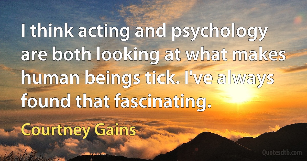 I think acting and psychology are both looking at what makes human beings tick. I've always found that fascinating. (Courtney Gains)