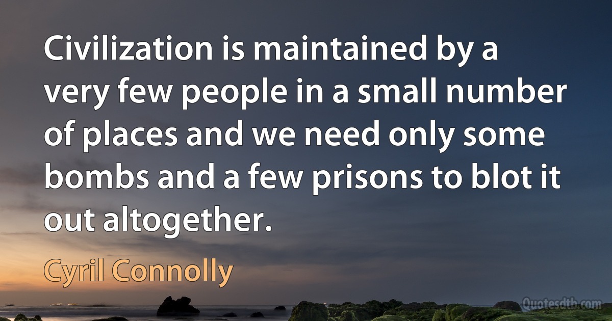 Civilization is maintained by a very few people in a small number of places and we need only some bombs and a few prisons to blot it out altogether. (Cyril Connolly)