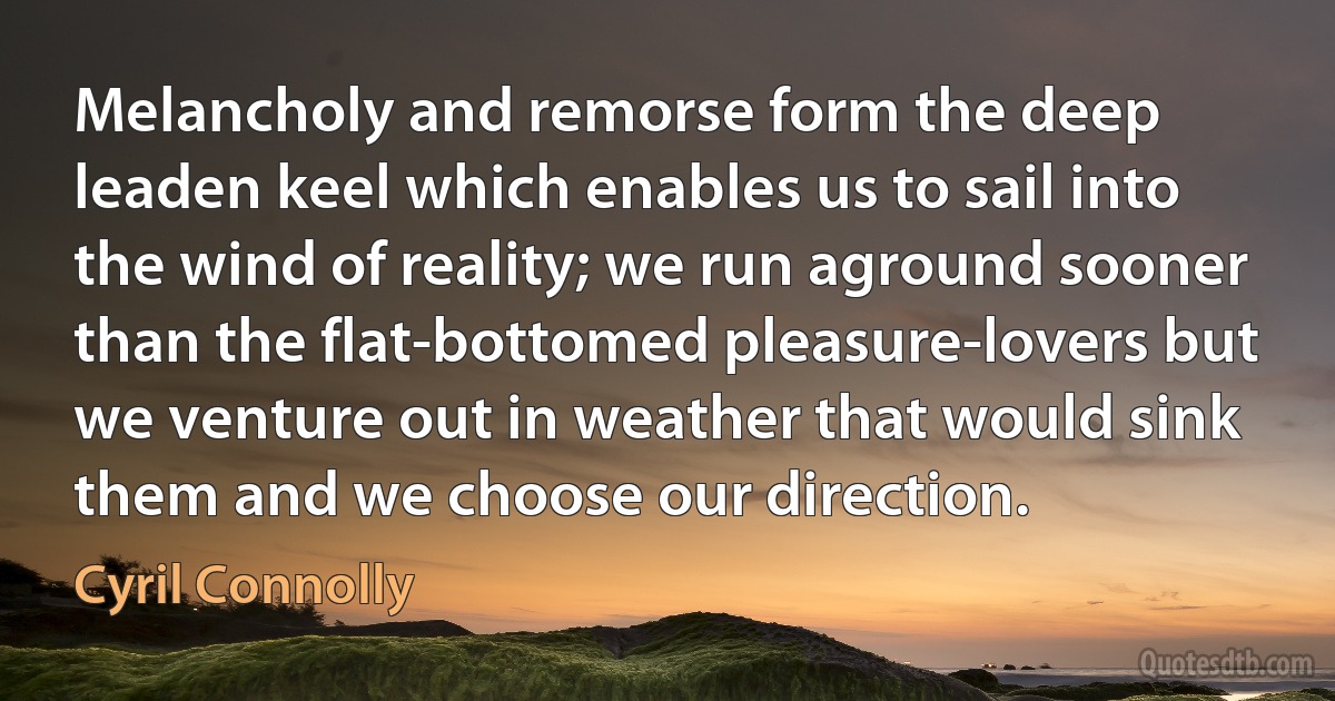 Melancholy and remorse form the deep leaden keel which enables us to sail into the wind of reality; we run aground sooner than the flat-bottomed pleasure-lovers but we venture out in weather that would sink them and we choose our direction. (Cyril Connolly)