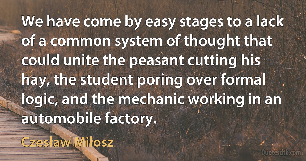 We have come by easy stages to a lack of a common system of thought that could unite the peasant cutting his hay, the student poring over formal logic, and the mechanic working in an automobile factory. (Czesław Miłosz)