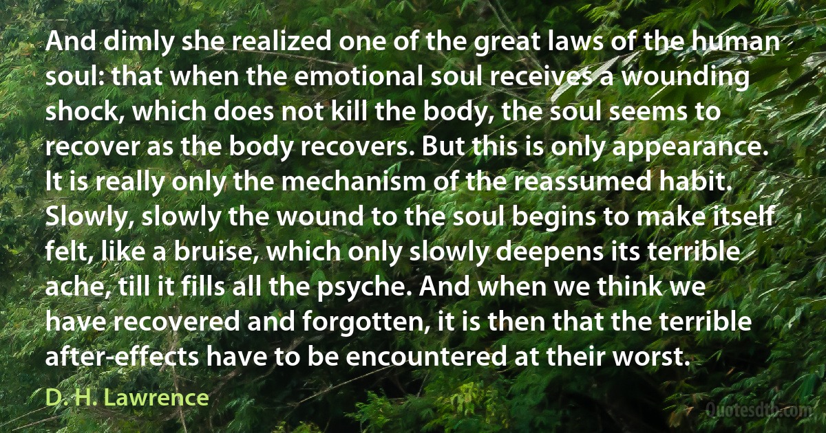 And dimly she realized one of the great laws of the human soul: that when the emotional soul receives a wounding shock, which does not kill the body, the soul seems to recover as the body recovers. But this is only appearance. It is really only the mechanism of the reassumed habit. Slowly, slowly the wound to the soul begins to make itself felt, like a bruise, which only slowly deepens its terrible ache, till it fills all the psyche. And when we think we have recovered and forgotten, it is then that the terrible after-effects have to be encountered at their worst. (D. H. Lawrence)