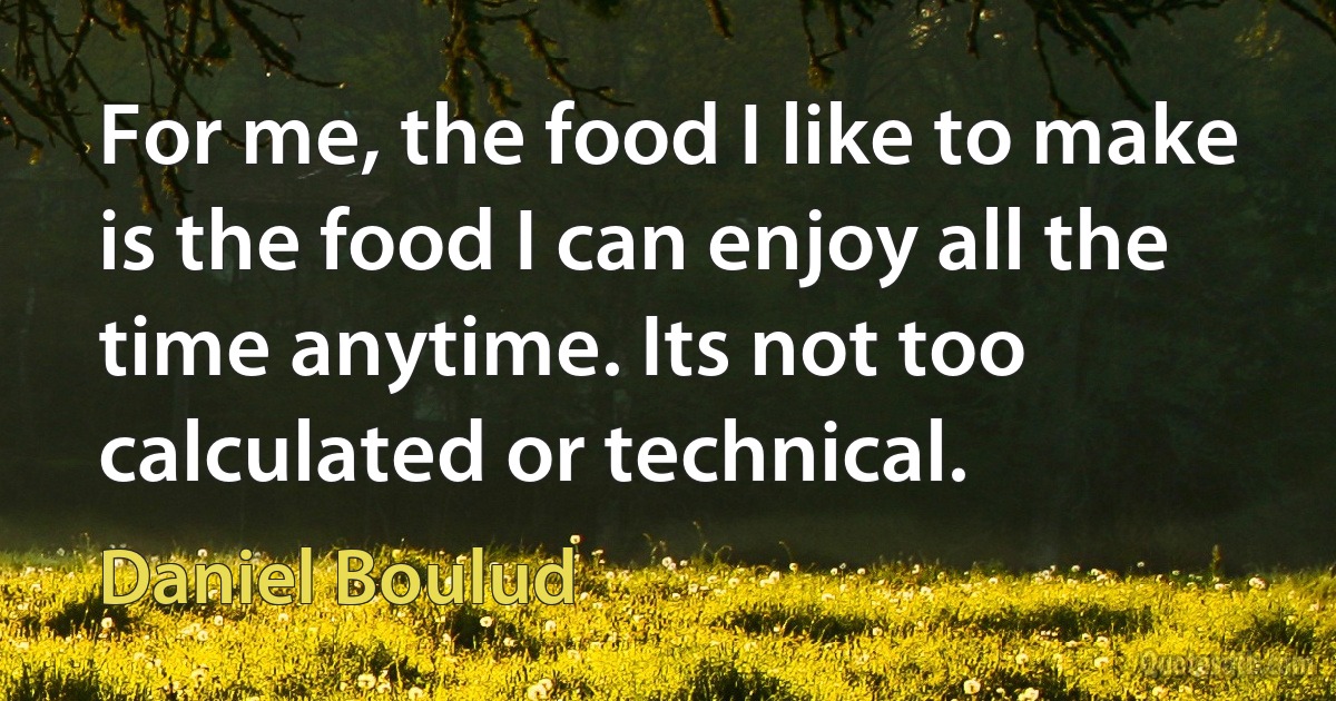 For me, the food I like to make is the food I can enjoy all the time anytime. Its not too calculated or technical. (Daniel Boulud)