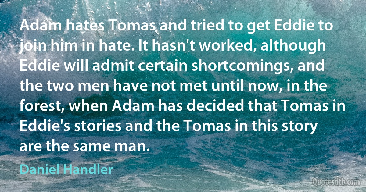 Adam hates Tomas and tried to get Eddie to join him in hate. It hasn't worked, although Eddie will admit certain shortcomings, and the two men have not met until now, in the forest, when Adam has decided that Tomas in Eddie's stories and the Tomas in this story are the same man. (Daniel Handler)