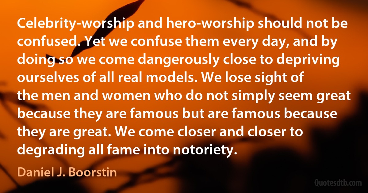 Celebrity-worship and hero-worship should not be confused. Yet we confuse them every day, and by doing so we come dangerously close to depriving ourselves of all real models. We lose sight of the men and women who do not simply seem great because they are famous but are famous because they are great. We come closer and closer to degrading all fame into notoriety. (Daniel J. Boorstin)