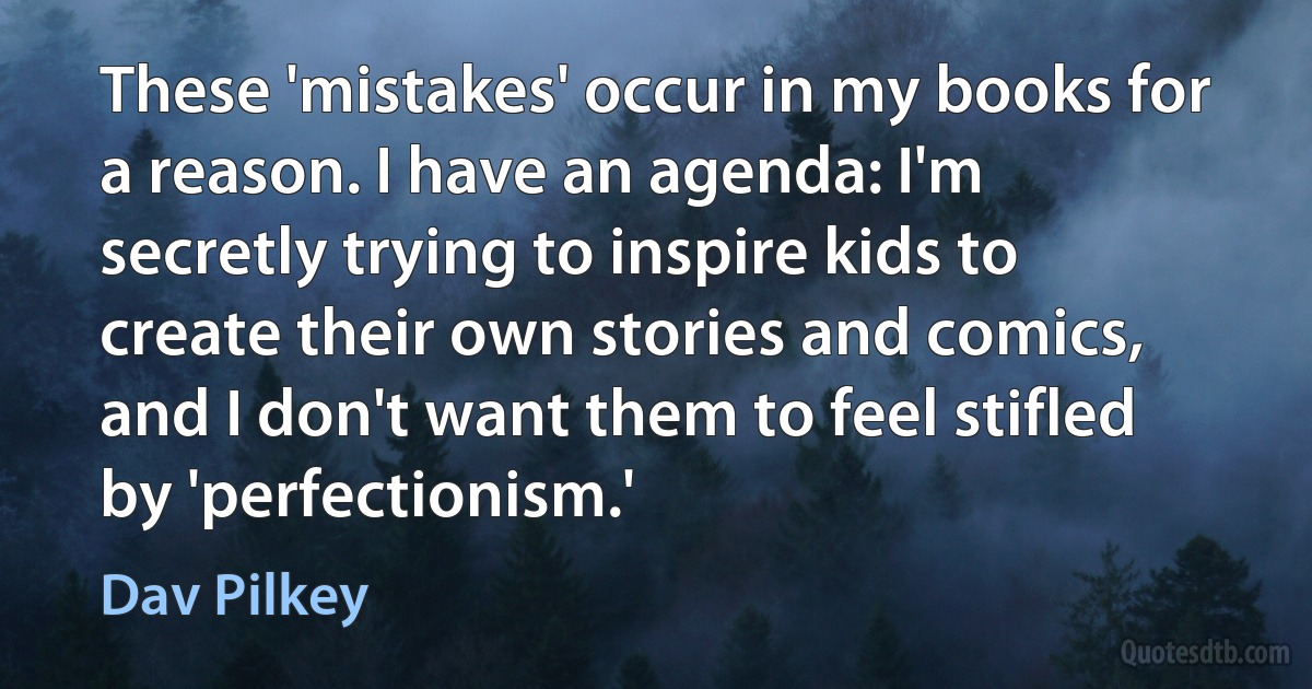 These 'mistakes' occur in my books for a reason. I have an agenda: I'm secretly trying to inspire kids to create their own stories and comics, and I don't want them to feel stifled by 'perfectionism.' (Dav Pilkey)